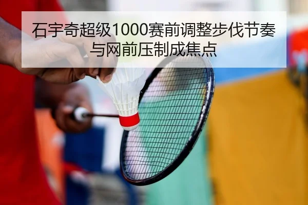 石宇奇超级1000赛前调整步伐节奏与网前压制成焦点