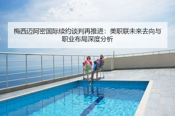 梅西迈阿密国际续约谈判再推进：美职联未来去向与职业布局深度分析