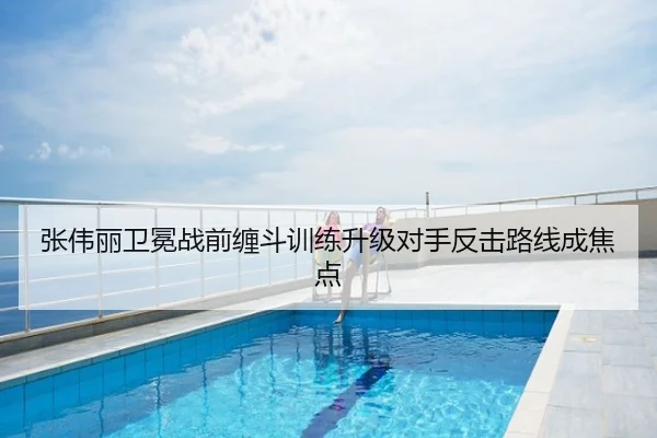 张伟丽卫冕战前缠斗训练升级对手反击路线成焦点